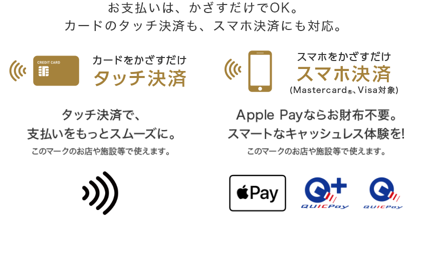 お支払いはかざすだけでOK。カードのタッチ決済も、スマホ決済にも対応。 カードをかざすだけ タッチ決済  タッチ決済で、支払いをスムーズに スマホをかざすだけ スマホ決済（Mastercard®、Visa対象） Apple Payならお財布不要。スマートなキャッシュレス体験を！