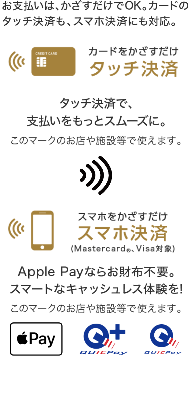 お支払いはかざすだけでOK。カードのタッチ決済も、スマホ決済にも対応。 カードをかざすだけ タッチ決済  タッチ決済で、支払いをスムーズに スマホをかざすだけ スマホ決済（Mastercard®、Visa対象） Apple Payならお財布不要。スマートなキャッシュレス体験を！