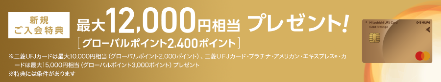 新規ご入会特典 最大12,000円相当 プレゼント！ [グローバルポイント2,400ポイント] ※三菱ＵＦＪカードは最大10,000円相当（グローバルポイント2,000ポイント）、三菱ＵＦＪカード・プラチナ・アメリカン・エキスプレス®カードは最大15,000円相当（グローバルポイント3,000ポイント）プレゼント ※特典には条件があります