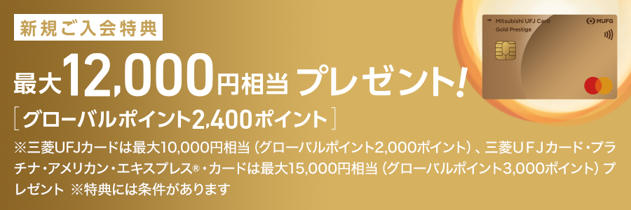 新規ご入会特典 最大12,000円相当 プレゼント！ [グローバルポイント2,400ポイント] ※三菱ＵＦＪカードは最大10,000円相当（グローバルポイント2,000ポイント）、三菱ＵＦＪカード・プラチナ・アメリカン・エキスプレス®カードは最大15,000円相当（グローバルポイント3,000ポイント）プレゼント ※特典には条件があります