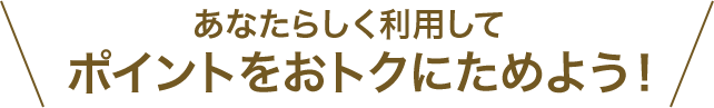 あなたらしく利用してポイントをおトクにためよう！