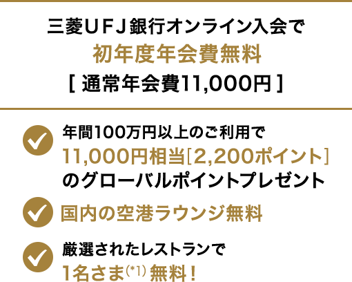 三菱ＵＦＪ銀行オンライン入会で初年度年会費無料[通常年会費11,000円] 年間100円以上のご利用で11,000円相当[2,200ポイント]のグローバルポイントプレゼント 国内の空港ラウンジ無料　厳選されたレストランで1名さま（*1）無料！