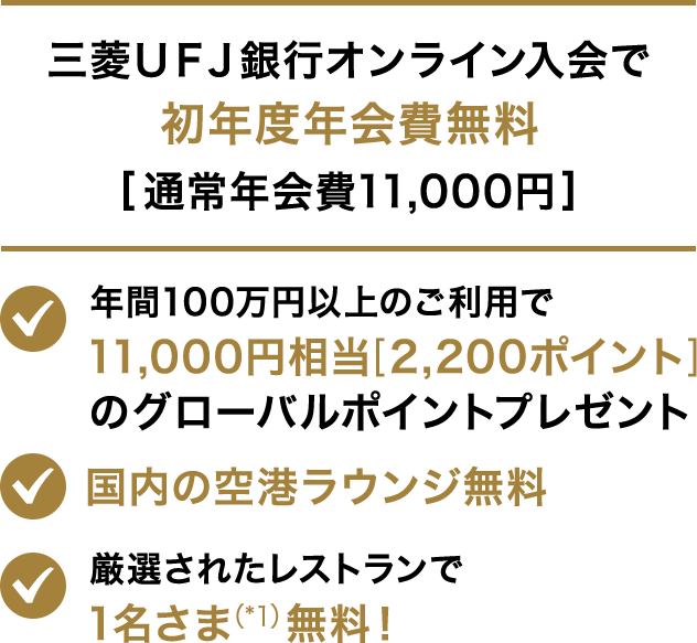 三菱ＵＦＪ銀行オンライン入会で初年度年会費無料[通常年会費11,000円] 年間100円以上のご利用で11,000円相当[2,200ポイント]のグローバルポイントプレゼント 国内の空港ラウンジ無料　厳選されたレストランで1名さま（*1）無料！