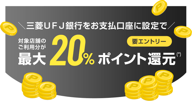 ＼三菱ＵＦＪ銀行をお支払口座に設定で／ 対象店舗のご利用分が最大20%ポイント還元（*） 要エントリー