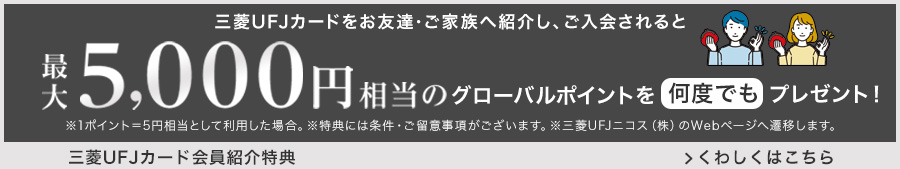 三菱UFJカードをお友達・ご家族へ紹介し、ご入会されると最大5,000円相当のグローバルポイントを何度でもプレゼント！ ※1ポイント=5円相当として利用した場合。 ※特典には条件・ご留意事項がございます。 ※三菱UFJニコス（株）のWebページへ遷移します。 三菱UFJカード会員紹介特典 くわしくはこちら