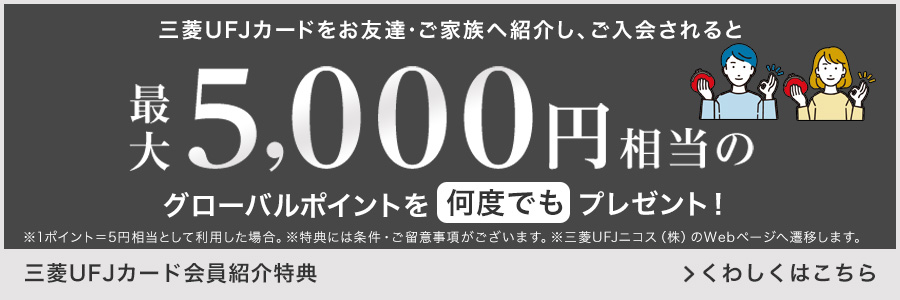 三菱UFJカードをお友達・ご家族へ紹介し、ご入会されると最大5,000円相当のグローバルポイントを何度でもプレゼント！ ※1ポイント=5円相当として利用した場合。 ※特典には条件・ご留意事項がございます。 ※三菱UFJニコス（株）のWebページへ遷移します。 三菱UFJカード会員紹介特典 くわしくはこちら