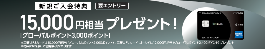 新規ご入会特典　要エントリー 15,000円相当プレゼント！［グローバルポイント3,000ポイント］ ※三菱UFJカードは10,000円相当（グローバルポイント2,000ポイント）、三菱UFJカード　ゴールドは12,000円相当（グローバルポイント2,400ポイント）プレゼント ※特典には条件・ご留意事項があります
