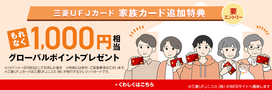 要エントリー三菱UFJカード家族カード追加特典 もれなく1,000円相当グローバルポイントプレゼント ※1ポイント＝5円相当として利用した場合※特典には条件・ご留意事項がございます。※三菱UFJカードは三菱UFJニコス（株）が発行するクレジットカードです。 くわしくはこちら ※三菱UFJニコス（株）のWEBサイトへ遷移します。