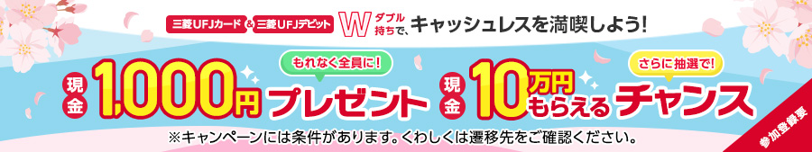 三菱UFJカード＆三菱UFJデビットWダブル持ちで、キャッシュレスを満喫しよう！もれなく全員に現金1,000円プレゼントさらに抽選で現金10万円もらえるチャンス※プレゼントキャンペーンには条件があります。くわしくは遷移先をご確認ください。参加登録要