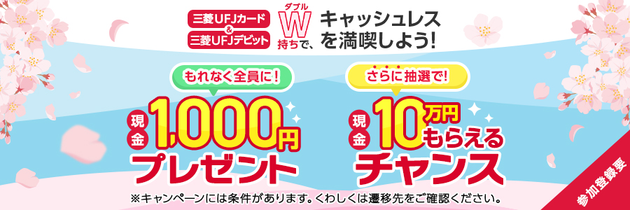 三菱UFJカード＆三菱UFJデビットWダブル持ちで、キャッシュレスを満喫しよう！もれなく全員に現金1,000円プレゼントさらに抽選で現金10万円もらえるチャンス※プレゼントキャンペーンには条件があります。くわしくは遷移先をご確認ください。参加登録要