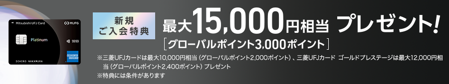 新規ご入会特典 最大15,000円相当プレゼント！ [グローバルポイント3,000ポイント] ※三菱ＵＦＪカードは最大10.000円相当（グローバルポイント2,000ポイント）、三菱ＵＦＪカードゴールドプレステージは最大12,000円相当（グローバルポイント2.400ポイント）プレゼント ※特典には条件があります