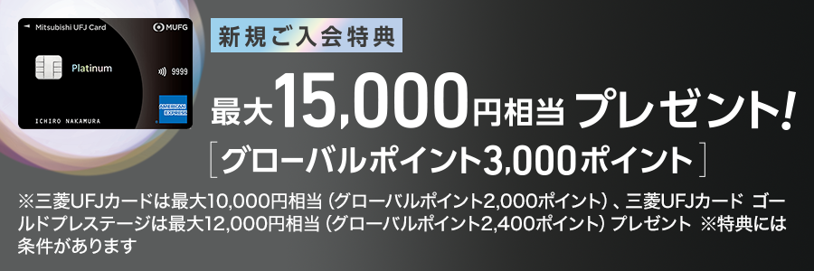 新規ご入会特典 最大15,000円相当プレゼント！ [グローバルポイント3,000ポイント] ※三菱ＵＦＪカードは最大10.000円相当（グローバルポイント2,000ポイント）、三菱ＵＦＪカードゴールドプレステージは最大12,000円相当（グローバルポイント2.400ポイント）プレゼント ※特典には条件があります