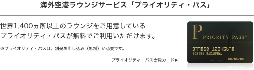 空港ラウンジサービス 「プライオリティ・パス」 世界140ヵ国、1300ヵ所以上のラウンジをご用意しているプライオリティ・パスが無料でご利用いただけます。 ※プライオリティ・パスは別途お申し込み（無料）が必要です。 プライオリティ・パス会員カード