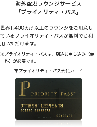 空港ラウンジサービス 「プライオリティ・パス」 世界140ヵ国、1300ヵ所以上のラウンジをご用意しているプライオリティ・パスが無料でご利用いただけます。 ※プライオリティ・パスは別途お申し込み（無料）が必要です。 プライオリティ・パス会員カード