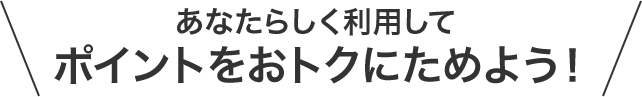 あなたらしく利用してポイントをおトクにためよう！