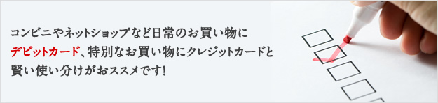 コンビニやネットショップなど日常のお買い物にデビットカード、特別なお買い物にクレジットカードと賢い使い分けがおススメです！