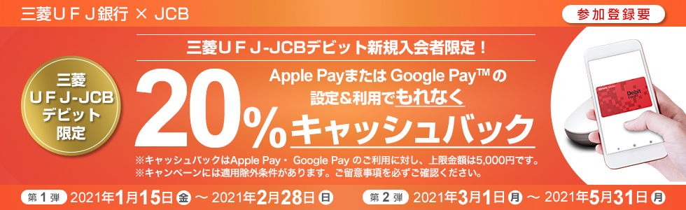 三菱UFJ銀行×JCB (参加登録要)三菱UFJ-JCBデビット新規入会者限定! Apple Pay または Google Pay TM の設定&利用でもれなく20%キャッシュバック 三菱UFJ-JCBデビット限定 (第1弾)2021年1月15日(金)~2021年2月28日(日) (第2弾)2021年3月1日(月)~2021年5月31日(月)