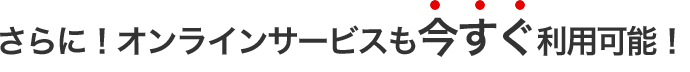 さらに！オンラインサービスも 今すぐ利用可能！