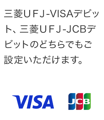 三菱ＵＦＪ-VISAデビット、三菱ＵＦＪ-JCBデビットのどちらでもご設定いただけます。