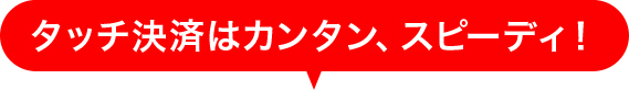 タッチ決済はカンタン、スピーディ！