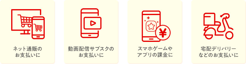 ネット通販のお支払に。動画配信サブスクのお支払に。スマホゲームやアプリの課金に。宅配デリバリーなどのお支払に。