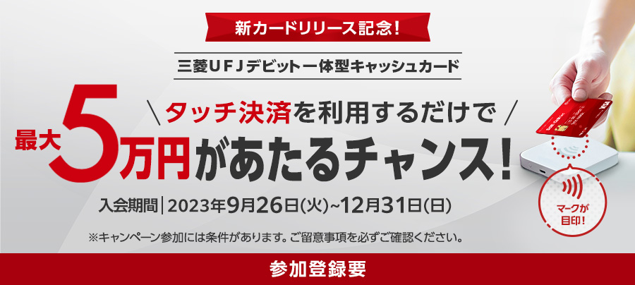新カードリリース記念！ 三菱ＵＦＪデビット一体型キャッシュカード タッチ決済を利用するだけで最大5万円があたるチャンス！ 入会期間2023年9月26日(火)～12月31日(日) ※キャンペーン参加には条件があります。ご留意事項を必ずご確認ください。 参加登録要