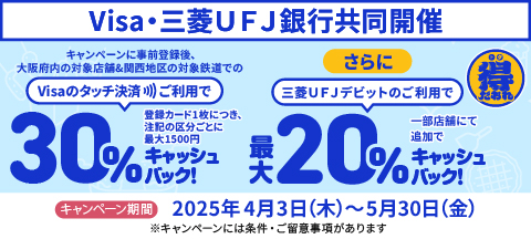 得だおれ　Visa・三菱UFJ銀行同時開催　キャンペーン事前登録後、大阪市内の対象店舗＆関西地区の対象鉄道でのVisaのタッチ決済ご利用で（30％キャッシュバック！登録カード1枚につき、注記の区分ごとに最大1500円）　さらに三菱UFJデビットのご利用で一部店舗にて追加で最大20％キャッシュバック！　キャンペーン期間は2025年4月3日木曜日から5月30日金曜日　※キャンペーンには条件・ご留意事項があります。