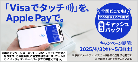 「Visaでタッチ」をApple Payで。　全国どこでも1000円以上のご利用で毎日キャッシュバック！　キャンペーン期間は2025年4月3日木曜日から5月31日土曜日まで。　※本キャンペーンは三菱UFJ-VISAデビットが対象となります。その他条件、ご留意事項等はビザ・ワールドワイド・ジャパンホームページでご確認ください。　※事前にメールアドレスとカード番号の登録が必要です。　※早期終了の可能性がございます。