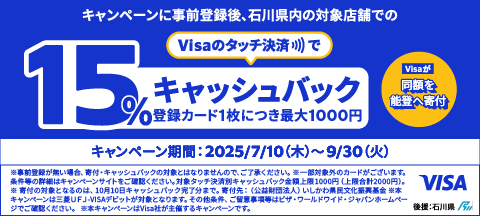 キャンペーンに事前登録後、石川県内の対象店舗でのVisaのタッチ決済で15%キャッシュバック（登録カード1枚につき最大1000円）Visaが同額を能登へ寄付　キャンペーン期間：2025/7/10（木）～9/30（火）※事前登録がない場合、寄付・キャッシュバックの対象とはなりませんので、ご了承ください。※一部対象外のカードがございます。条件等の詳細はキャンペーンサイトをご確認ください。対象タッチ決済別キャッシュバック金額上限1000円（上限合計2000円）。※寄付の対象となるのは、10月10日キャッシュバック完了分まで。寄付先：（公益財団法人）いしかわ県民文化振興基金※本キャンペーンは三菱ＵＦＪ-VISAデビットが対象となります。その他条件、ご留意事項等はビザ・ワールドワイド・ジャパンホームページでご確認ください。　※本キャンペーンはVisa社が主催するキャンペーンです。