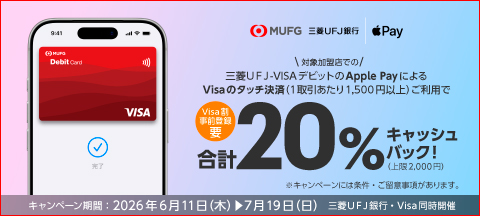 MUFG・三菱ＵＦＪ銀行／Apple Pay　【Visa割事前登録要】＼対象加盟店での／三菱ＵＦＪ-VISAデビットのApple PayによるVisaのタッチ決済（1取引あたり1,500円以上）ご利用で合計20％キャッシュバック！（上限2,000円）※キャンペーンには条件・ご留意事項があります。　キャンペーン期間：2026年6月11日（木）→7月19日（日）三菱ＵＦＪ銀行・Visa同時開催