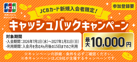 JCBカード新規入会者限定！キャッシュバックキャンペーン　最大10,000円　参加登録要　対象期間・入会期間：2026年7月1日（水）～2027年1月31日（日）・利用期間：入会月を含む4ヵ月後の15日までのご利用　※キャンペーンの詳細・条件を必ずご確認ください。※本キャンペーンはJCB社が主催するキャンペーンです。
