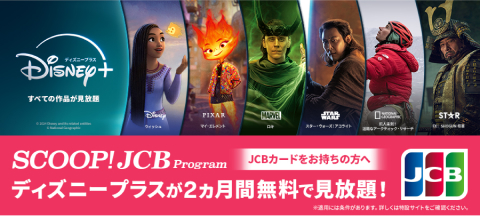 JCBカードをお持ちの方へ　SCOOP! JCB Program　ディズニープラスが2ヵ月間無料で見放題！　適用には条件があります。詳しくは特設サイトをご覧ください。