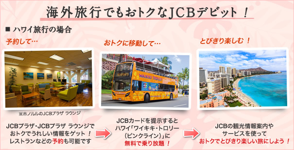 海外旅行でもおトクなJCBデビット ! JCBプラザ・JCBプラザ ラウンジでおトクでうれしい情報をゲット!レストランなどの予約もできる→JCBカードを提示するとハワイ「ワイキキ・トロリー(ピンクライン)」になんと無料で乗り放題 !→JCBの観光情報案内やサービスを使っておトクでとびきり楽しい旅にしよう !