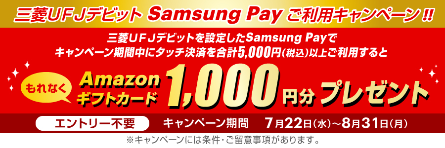 三菱ＵＦＪデビット Samsung Payご利用キャンペーン！！三菱ＵＦＪデビットを設定したSamsung Payでキャンペーン期間中にタッチ決済を合計5,000円（税込）以上ご利用するともれなくAmazonギフトカード 1,000円分プレゼント エントリー不要 キャンペーン期間 7月22日（水）～8月31日（月）※キャンペーンには条件・ご留意事項があります。