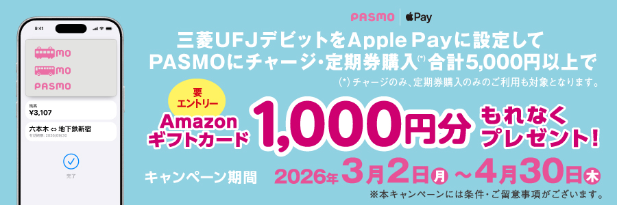 三菱ＵＦＪデビットをApple Payに設定して、PASMOにチャージ・定期券購入（チャージのみ、定期券購入のみのご利用も対象となります。）合計5,000円以上でAmazonギフトカード1,000円分もれなくプレゼント！（要エントリー） キャンペーン期間は2026年3月2日月曜日～4月30日木曜日 ※本キャンペーンには条件・ご留意事項がございます。