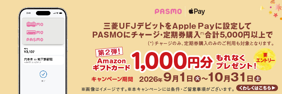 [要エントリー]三菱ＵＦＪデビットをApple Payに設定してPASMOにチャージ・定期券購入（*）合計5,000円以上でAmazonギフトカード1,000円分もれなくプレゼント！第2弾！キャンペーン期間：2026年9月1日（火）～10月31日（土）（*）チャージのみ、定期券購入のみのご利用も対象となります。※画像はイメージです。※本キャンペーンには条件・ご留意事項がございます。くわしくはこちら