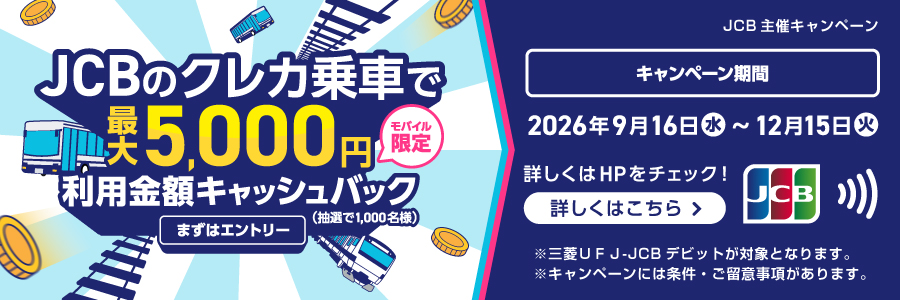 JCBのクレカ乗車で最大5,000円（モバイル限定）利用金額キャッシュバック（抽選で1,000名様）まずはエントリー　JCB主催キャンペーン　キャンペーン期間：2026年9月16日（水）～2026年12月15日（火）　詳しくはHPをチェック！詳しくはこちら＞※三菱ＵＦＪ-JCBデビットが対象となります。※キャンペーンには条件・ご留意事項があります。