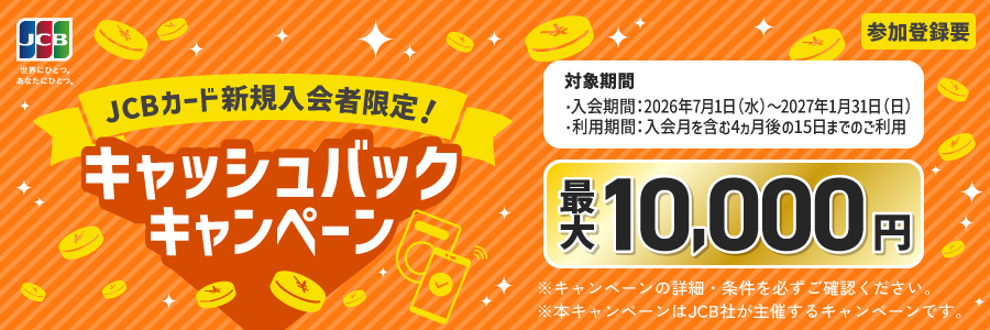JCBカード新規入会者限定！キャッシュバックキャンペーン　最大10,000円　参加登録要　対象期間・入会期間：2026年7月1日（水）～2027年1月31日（日）・利用期間：入会月を含む4ヵ月後の15日までのご利用　※キャンペーンの詳細・条件を必ずご確認ください。※本キャンペーンはJCB社が主催するキャンペーンです。