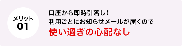 メリット1 口座から即時引落し！利用ごとにお知らせメールが届くので使い過ぎの心配なし