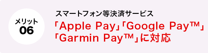メリット6 スマートフォン等決済サービス「Apple Pay」「Google Pay™」「Garmin Pay™」に対応 