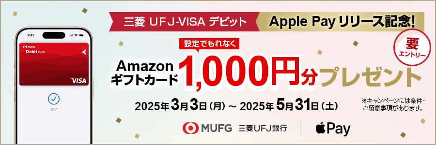 三菱ＵＦＪ-VISAデビット　Apple Pay リリース記念！　設定でもれなくAmazonギフトカード1,000円分プレゼント 2025年3月3日（月）～2025年5月31日（土）※キャンペーンには条件・ご留意事項があります。