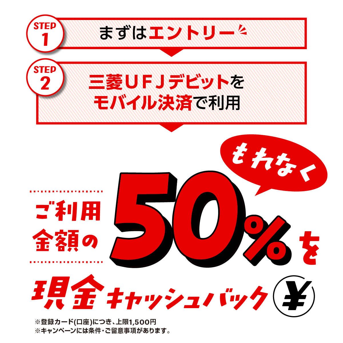 STEP1 まずはエントリー　STEP2 三菱ＵＦＪデビットをモバイル決済で利用　もれなくご利用金額の50%を現金キャッシュバック￥　※登録カード(口座)につき、上限1,500円　※キャンペーンには条件・ご留意事項があります。
