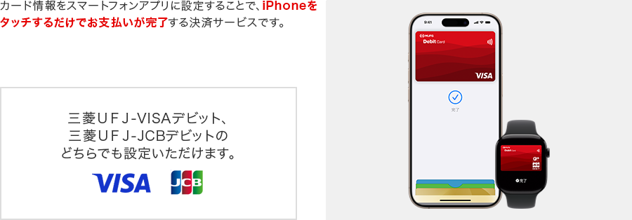 カード情報をスマホアプリに設定することで、iPhoneをタッチするだけでお支払いが完了する決済サービスです。三菱UFJ-VISAデビット、三菱UFJ-JCBデビットのどちらでも設定いただけます。