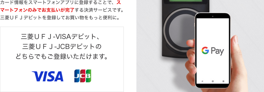 カード情報をスマートフォンアプリに登録することで、スマートフォンのみでお支払いが完了する決済サービスです。三菱UFJデビットを登録してお買い物をもっと便利に。三菱UFJ-VISAデビット、三菱UFJ-JCBデビットのどちらでもご登録いただけます。