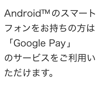 Android (TM) のスマートフォンをお持ちの方は 「Google Pay」のサービスをご利用いただけます。