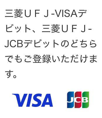 三菱ＵＦＪ-VISAデビット、三菱ＵＦＪ-JCBデビット  のどちらでもご登録いただけます。