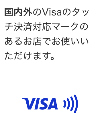 国内外のVisaのタッチ決済対応マークのあるお店でお使いいただけます。