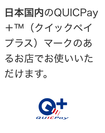 日本国内のQUICPay＋™（クイックペイプラス）マークのあるお店でお使いいただけます。