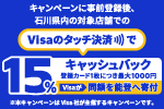 キャンペーンに事前登録後、石川県内の対象店舗でのVisaのタッチ決済で15%キャッシュバック（登録カード1枚につき最大1000円）Visaが同額を能登へ寄付※本キャンペーンはVisa社が主催するキャンペーンです。