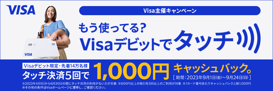 Visa主催キャンペーン もう知ってる？Visaデビットでタッチ Visaデビット限定で先着14万名様にタッチ決済5回で1,000円キャッシュバック。期間は2023年9月1日金曜日から9月24日日曜日まで ※2023年4月1日から6月30日の間にタッチ決済の利用がない方が対象 ※600円以上の取引を5回以上のご利用が対象 ※1カード番号あたりキャッシュバック上限1,000円 ※その他の条件はVisaホームページに遷移し、ご確認ください。